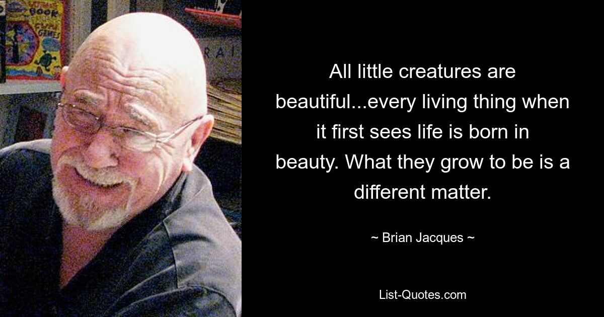 All little creatures are beautiful...every living thing when it first sees life is born in beauty. What they grow to be is a different matter. — © Brian Jacques