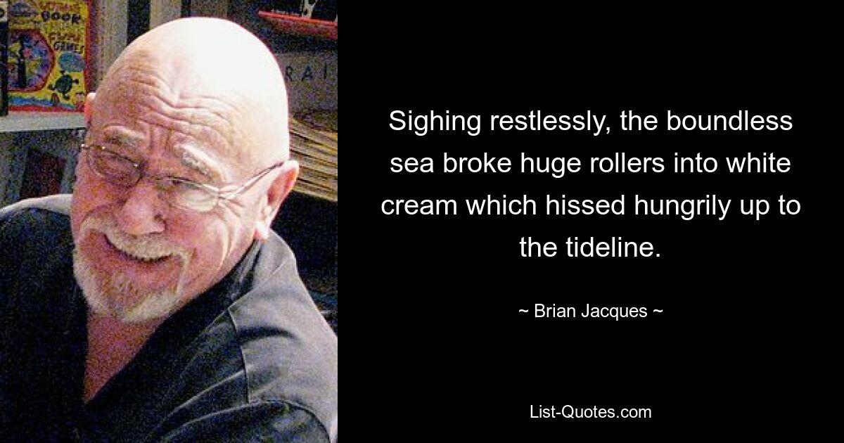 Sighing restlessly, the boundless sea broke huge rollers into white cream which hissed hungrily up to the tideline. — © Brian Jacques