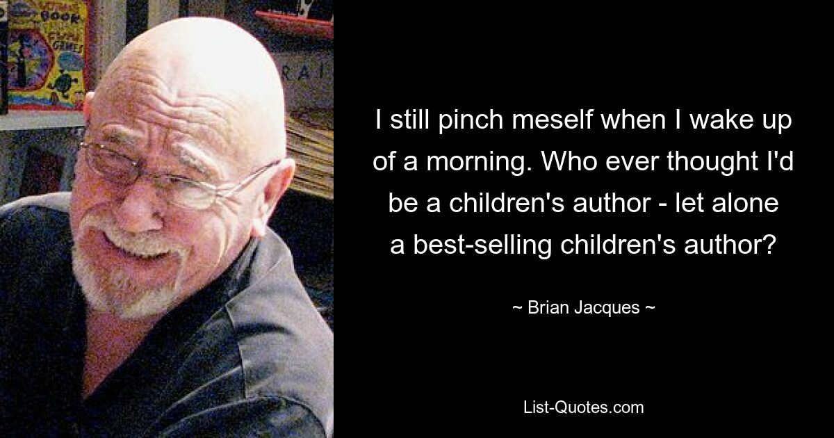 I still pinch meself when I wake up of a morning. Who ever thought I'd be a children's author - let alone a best-selling children's author? — © Brian Jacques