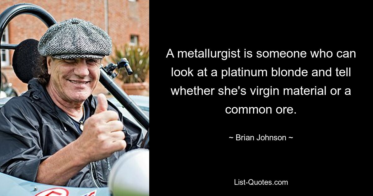 A metallurgist is someone who can look at a platinum blonde and tell whether she's virgin material or a common ore. — © Brian Johnson