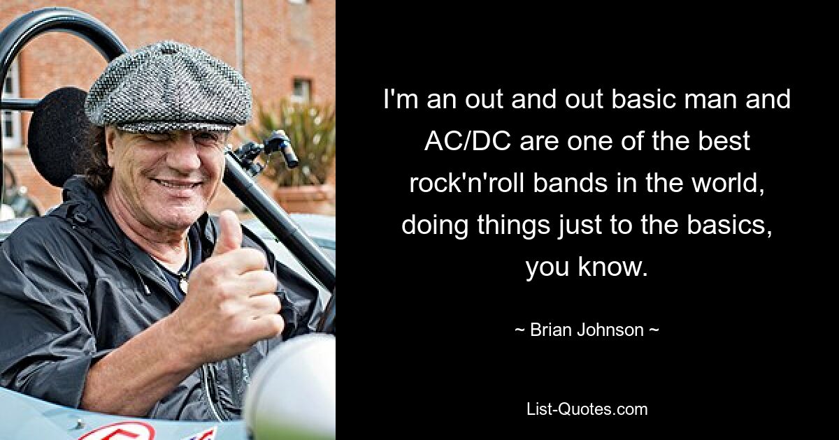 I'm an out and out basic man and AC/DC are one of the best rock'n'roll bands in the world, doing things just to the basics, you know. — © Brian Johnson