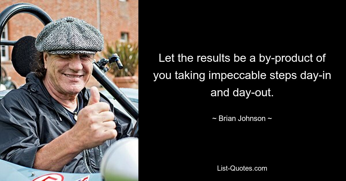 Let the results be a by-product of you taking impeccable steps day-in and day-out. — © Brian Johnson