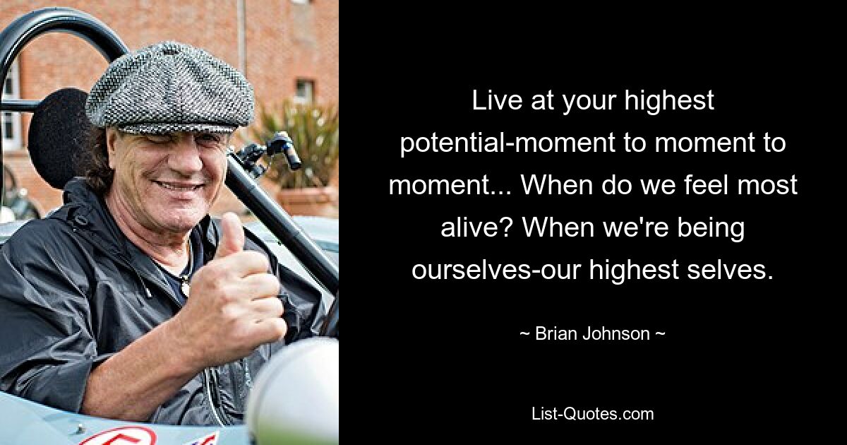 Live at your highest potential-moment to moment to moment... When do we feel most alive? When we're being ourselves-our highest selves. — © Brian Johnson