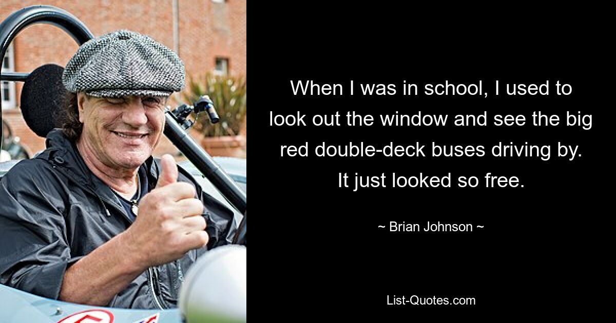 When I was in school, I used to look out the window and see the big red double-deck buses driving by. It just looked so free. — © Brian Johnson