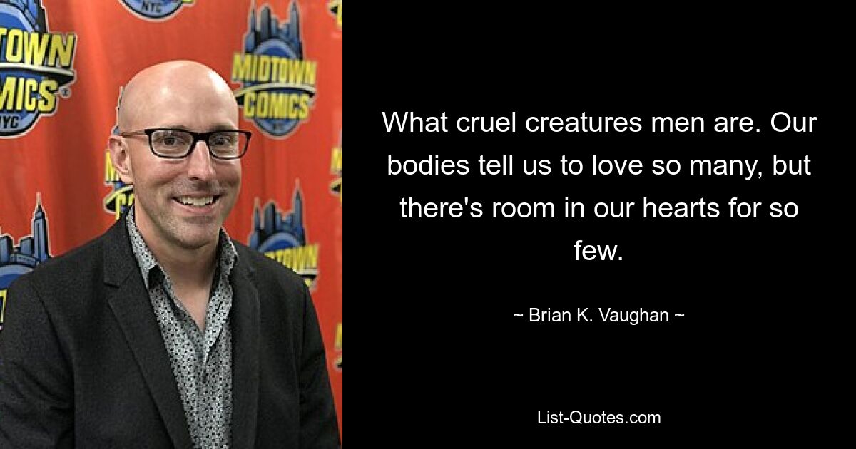 What cruel creatures men are. Our bodies tell us to love so many, but there's room in our hearts for so few. — © Brian K. Vaughan