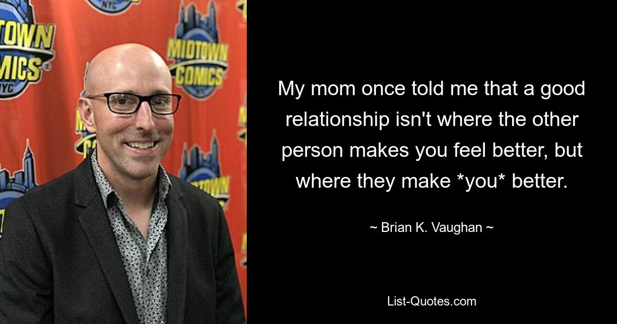 My mom once told me that a good relationship isn't where the other person makes you feel better, but where they make *you* better. — © Brian K. Vaughan