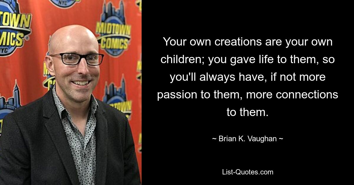 Your own creations are your own children; you gave life to them, so you'll always have, if not more passion to them, more connections to them. — © Brian K. Vaughan