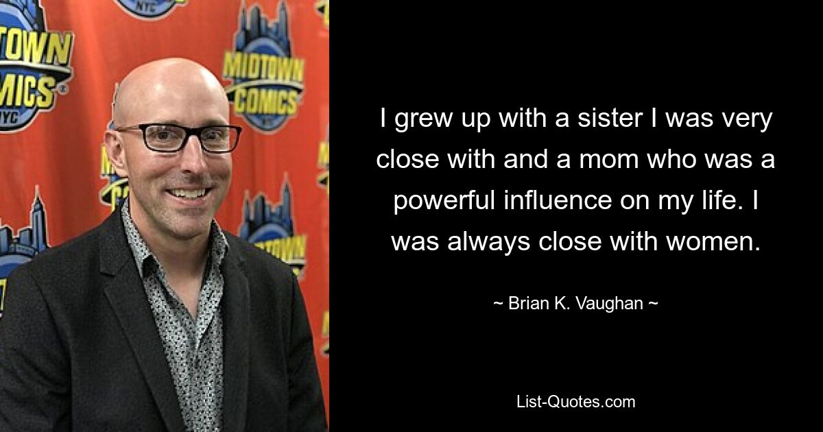 I grew up with a sister I was very close with and a mom who was a powerful influence on my life. I was always close with women. — © Brian K. Vaughan