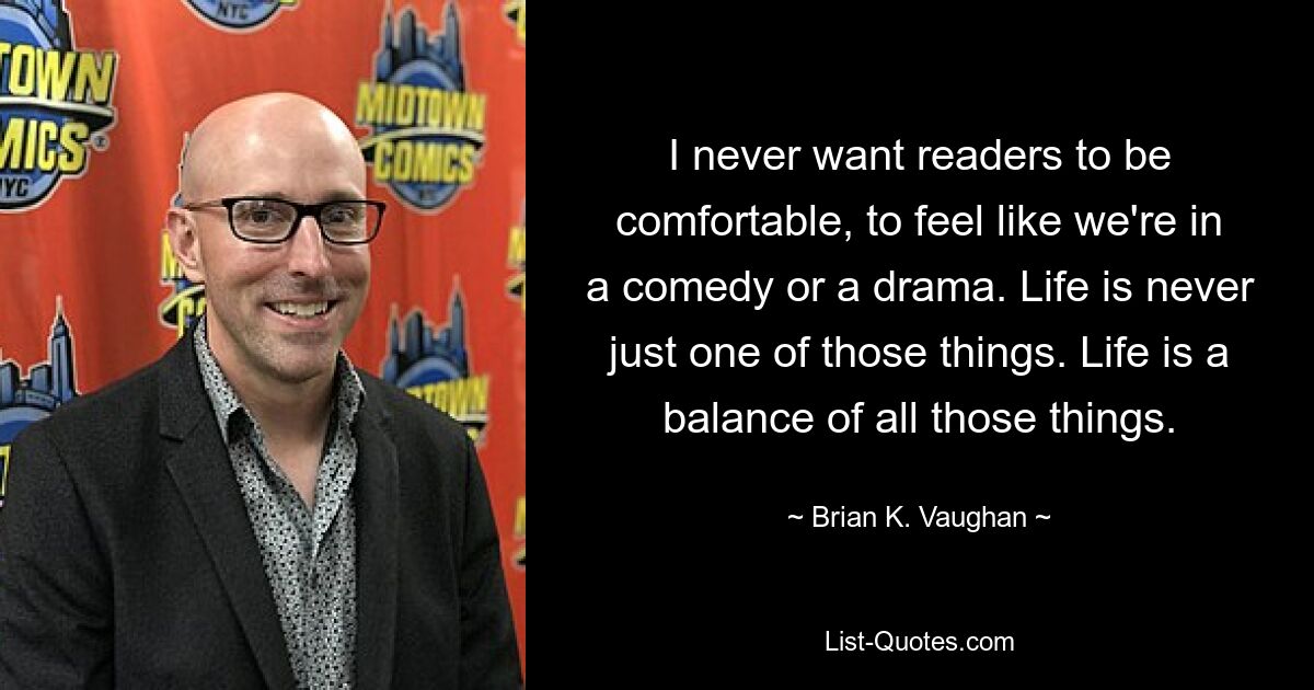 I never want readers to be comfortable, to feel like we're in a comedy or a drama. Life is never just one of those things. Life is a balance of all those things. — © Brian K. Vaughan