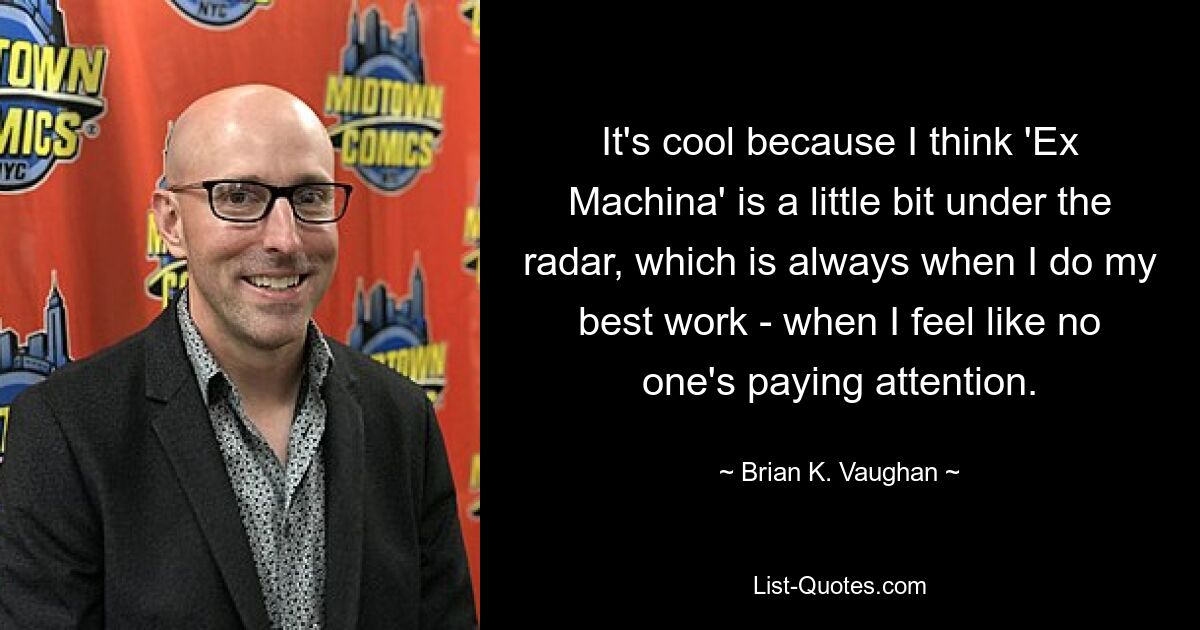 It's cool because I think 'Ex Machina' is a little bit under the radar, which is always when I do my best work - when I feel like no one's paying attention. — © Brian K. Vaughan