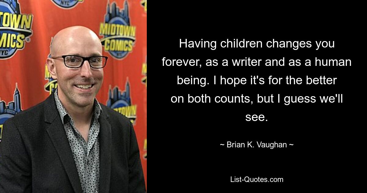 Having children changes you forever, as a writer and as a human being. I hope it's for the better on both counts, but I guess we'll see. — © Brian K. Vaughan