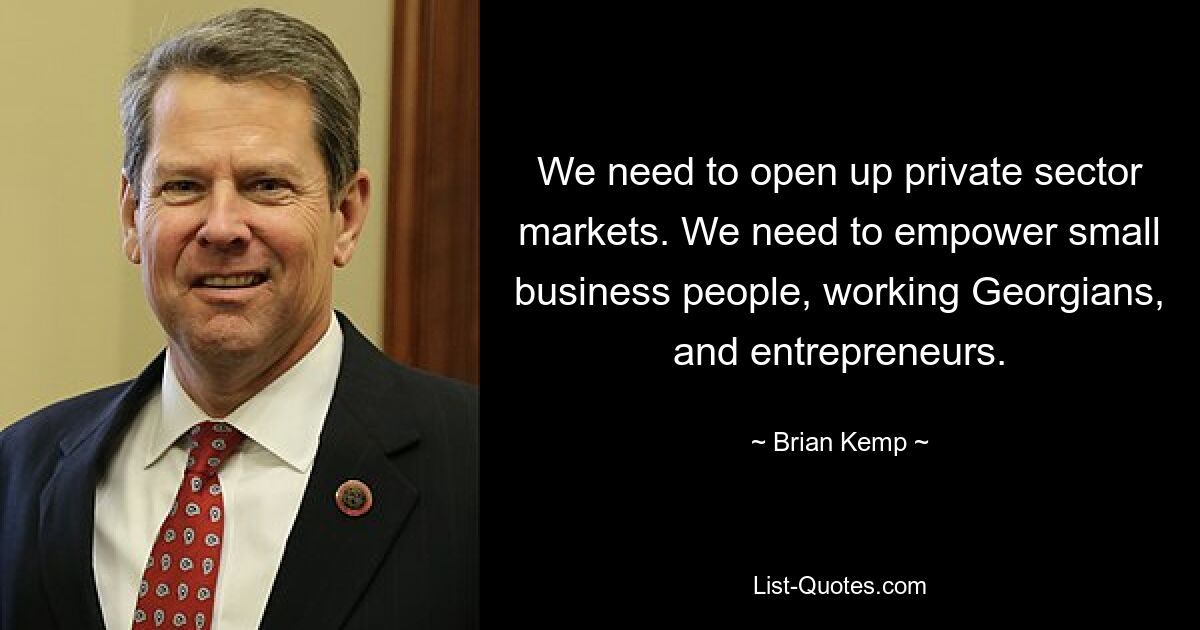 We need to open up private sector markets. We need to empower small business people, working Georgians, and entrepreneurs. — © Brian Kemp