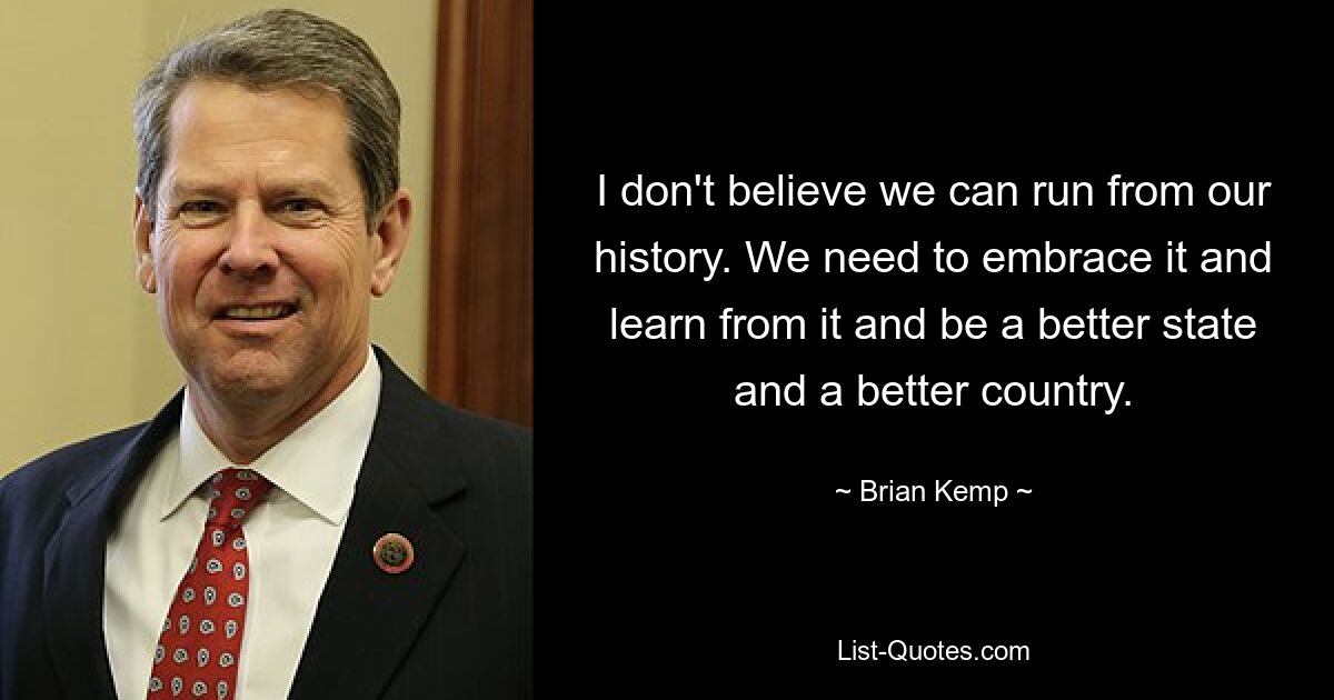 I don't believe we can run from our history. We need to embrace it and learn from it and be a better state and a better country. — © Brian Kemp