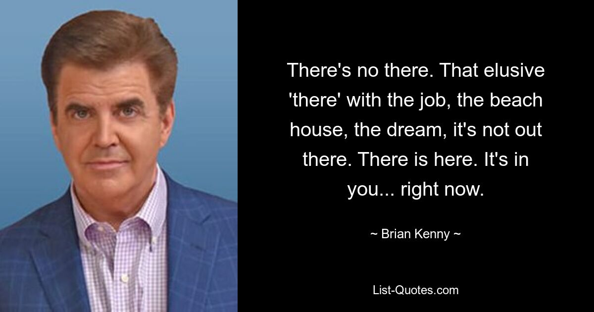 There's no there. That elusive 'there' with the job, the beach house, the dream, it's not out there. There is here. It's in you... right now. — © Brian Kenny