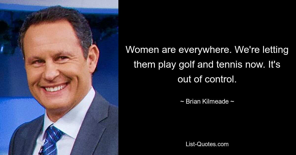 Women are everywhere. We're letting them play golf and tennis now. It's out of control. — © Brian Kilmeade