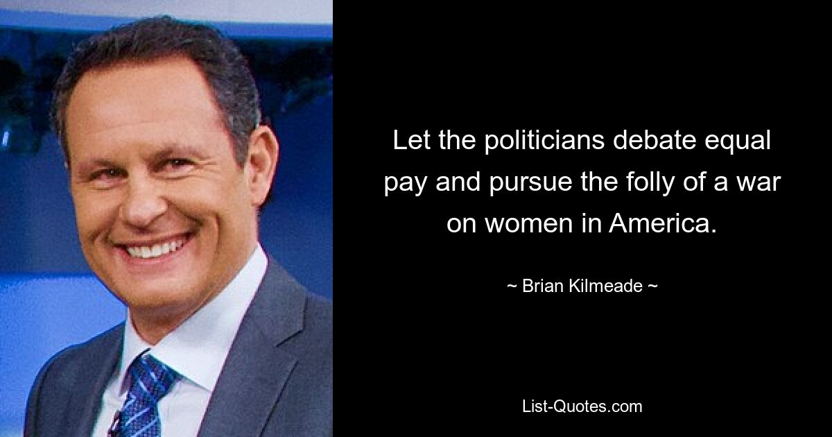 Let the politicians debate equal pay and pursue the folly of a war on women in America. — © Brian Kilmeade