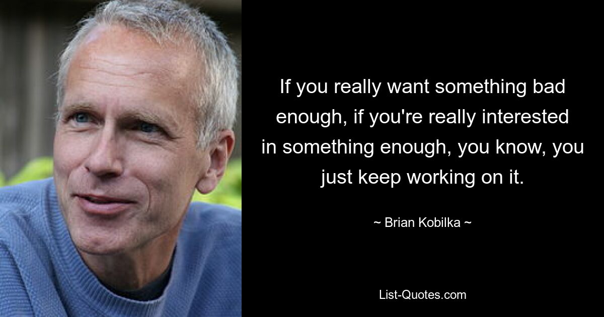 If you really want something bad enough, if you're really interested in something enough, you know, you just keep working on it. — © Brian Kobilka