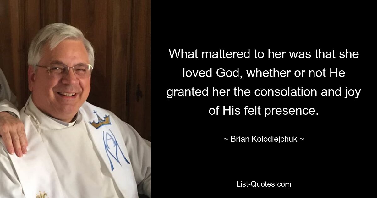 What mattered to her was that she loved God, whether or not He granted her the consolation and joy of His felt presence. — © Brian Kolodiejchuk