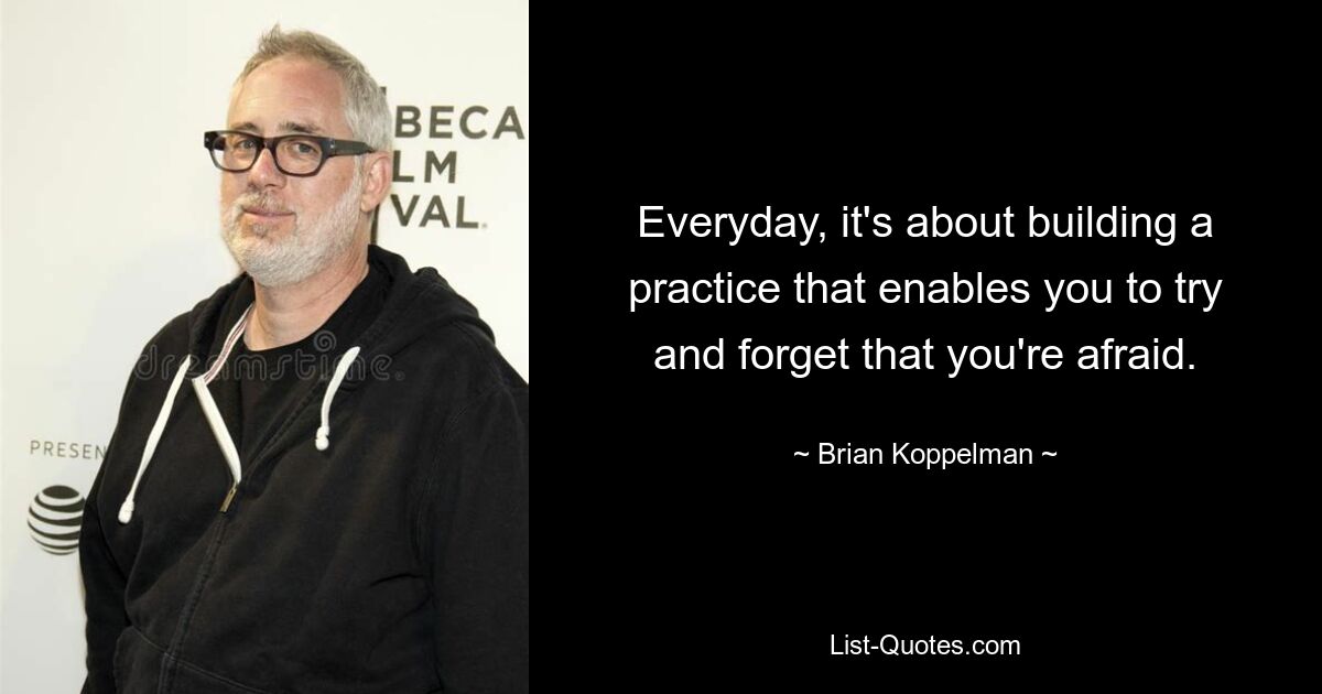 Everyday, it's about building a practice that enables you to try and forget that you're afraid. — © Brian Koppelman