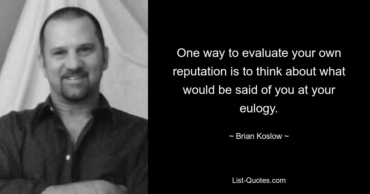 One way to evaluate your own reputation is to think about what would be said of you at your eulogy. — © Brian Koslow