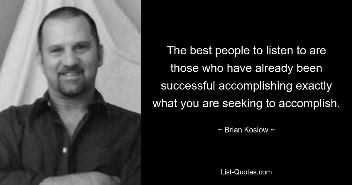 The best people to listen to are those who have already been successful accomplishing exactly what you are seeking to accomplish. — © Brian Koslow