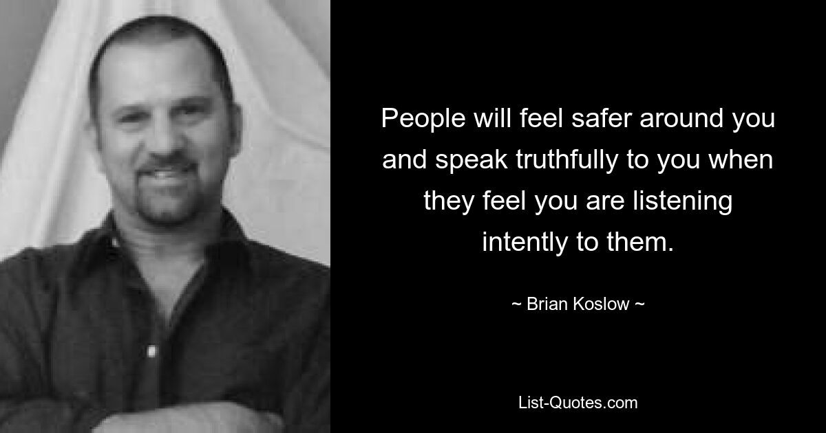 People will feel safer around you and speak truthfully to you when they feel you are listening intently to them. — © Brian Koslow