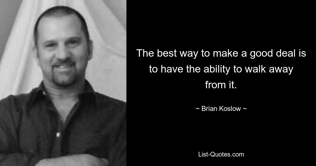 The best way to make a good deal is to have the ability to walk away from it. — © Brian Koslow