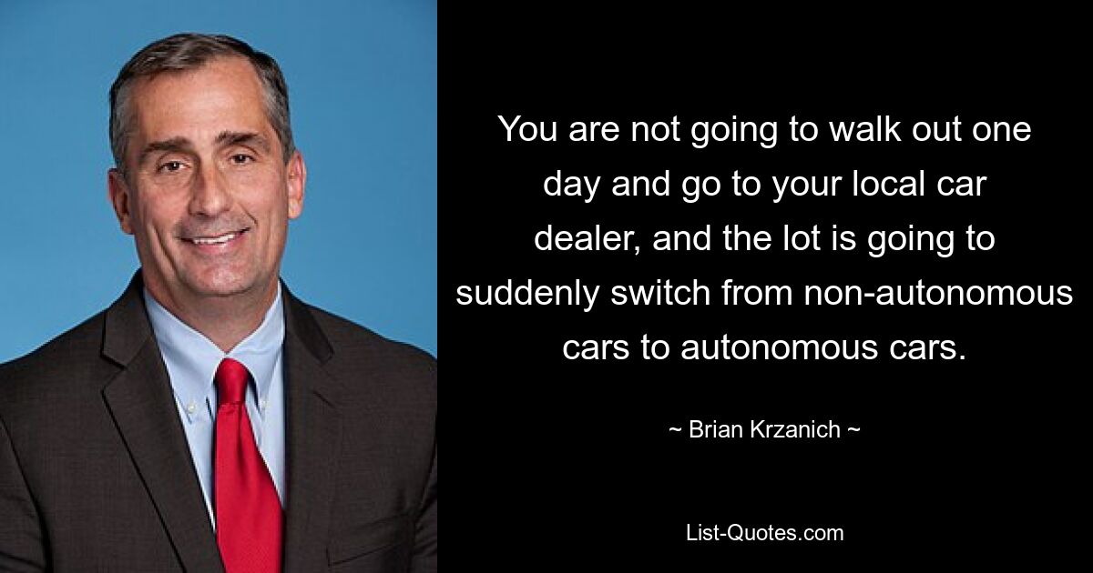 You are not going to walk out one day and go to your local car dealer, and the lot is going to suddenly switch from non-autonomous cars to autonomous cars. — © Brian Krzanich