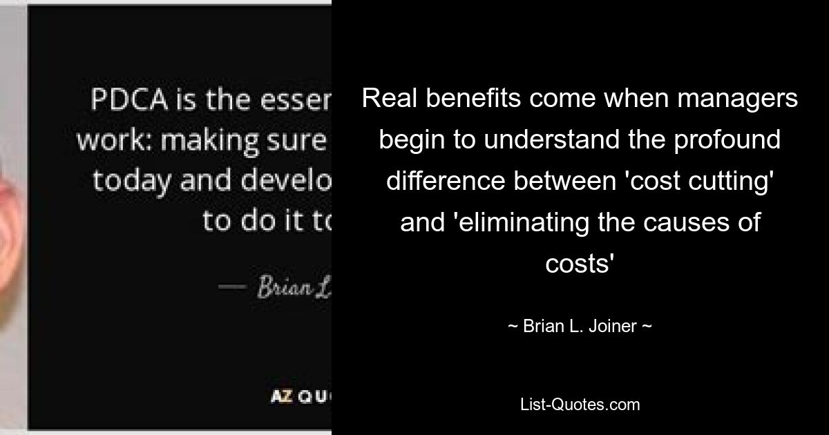 Real benefits come when managers begin to understand the profound difference between 'cost cutting' and 'eliminating the causes of costs' — © Brian L. Joiner