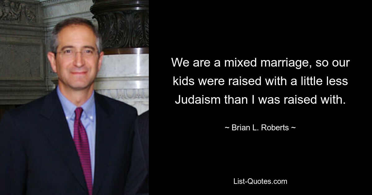 We are a mixed marriage, so our kids were raised with a little less Judaism than I was raised with. — © Brian L. Roberts