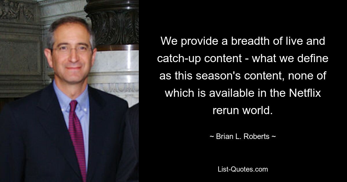 We provide a breadth of live and catch-up content - what we define as this season's content, none of which is available in the Netflix rerun world. — © Brian L. Roberts