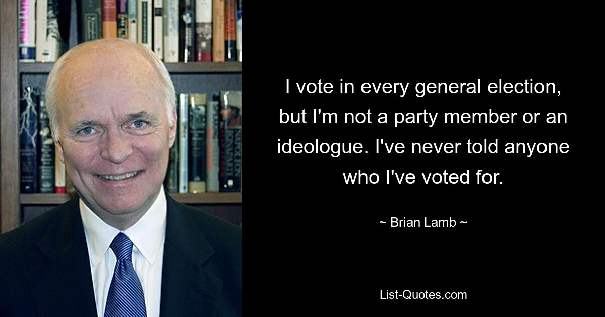 I vote in every general election, but I'm not a party member or an ideologue. I've never told anyone who I've voted for. — © Brian Lamb