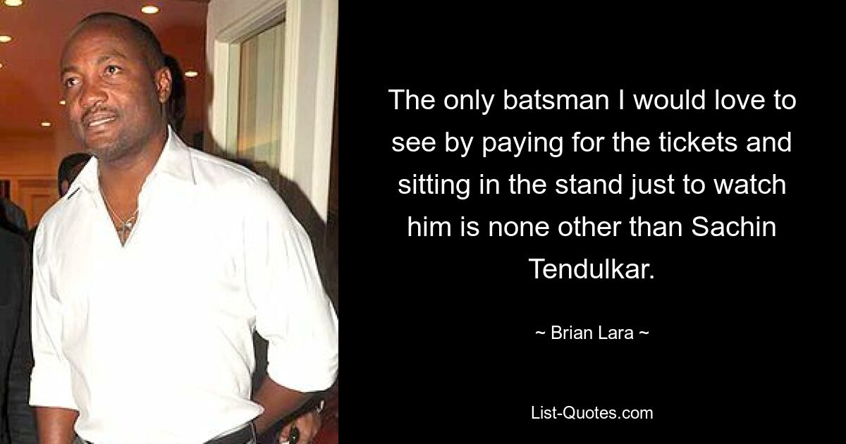 The only batsman I would love to see by paying for the tickets and sitting in the stand just to watch him is none other than Sachin Tendulkar. — © Brian Lara