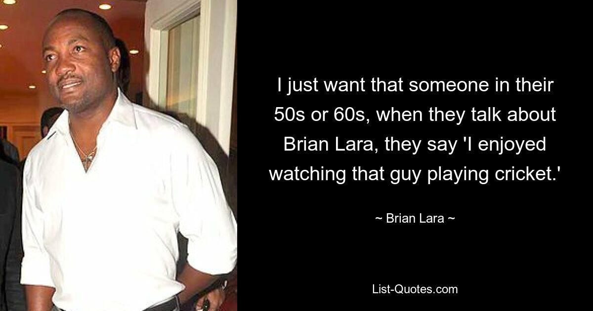 I just want that someone in their 50s or 60s, when they talk about Brian Lara, they say 'I enjoyed watching that guy playing cricket.' — © Brian Lara