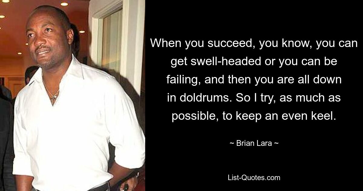 When you succeed, you know, you can get swell-headed or you can be failing, and then you are all down in doldrums. So I try, as much as possible, to keep an even keel. — © Brian Lara