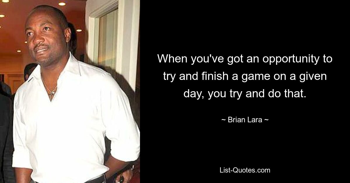 When you've got an opportunity to try and finish a game on a given day, you try and do that. — © Brian Lara