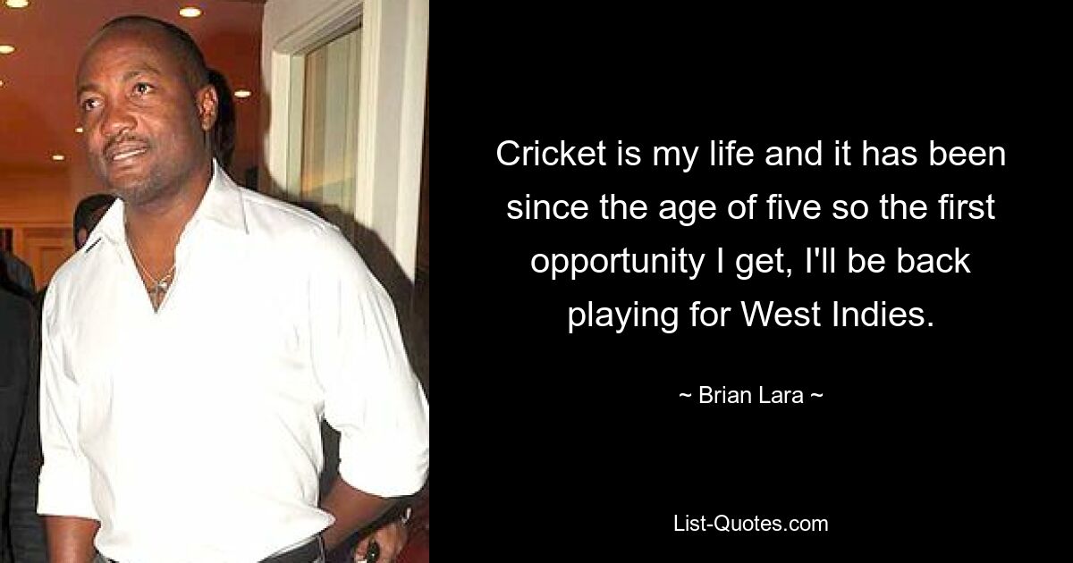 Cricket is my life and it has been since the age of five so the first opportunity I get, I'll be back playing for West Indies. — © Brian Lara