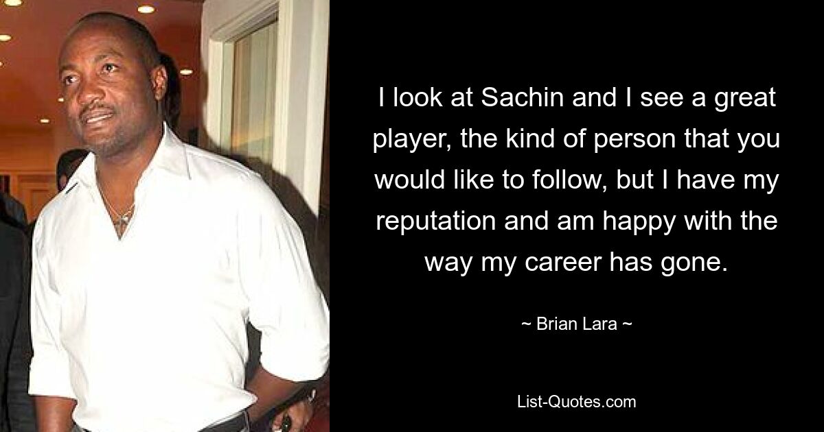 I look at Sachin and I see a great player, the kind of person that you would like to follow, but I have my reputation and am happy with the way my career has gone. — © Brian Lara