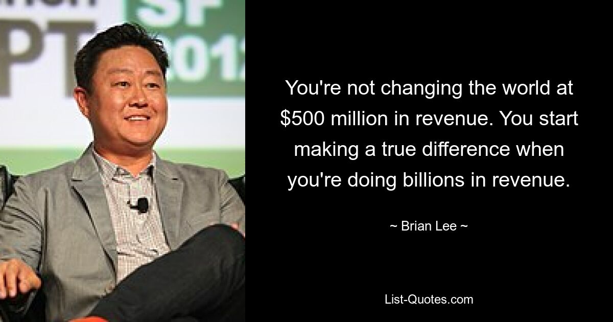 You're not changing the world at $500 million in revenue. You start making a true difference when you're doing billions in revenue. — © Brian Lee