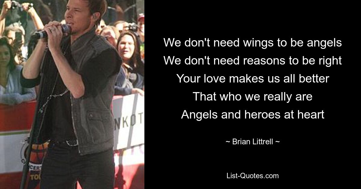 We don't need wings to be angels
We don't need reasons to be right
Your love makes us all better
That who we really are
Angels and heroes at heart — © Brian Littrell