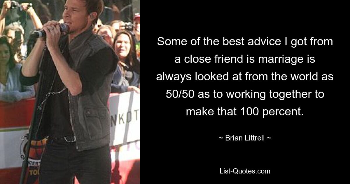 Some of the best advice I got from a close friend is marriage is always looked at from the world as 50/50 as to working together to make that 100 percent. — © Brian Littrell