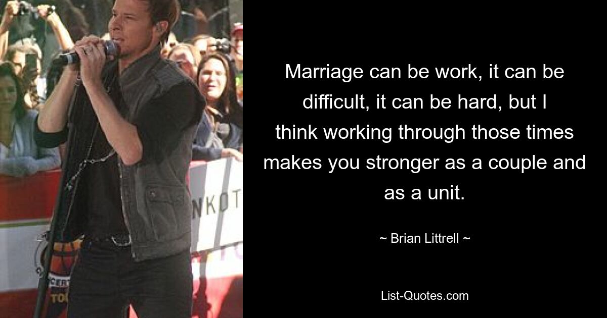 Marriage can be work, it can be difficult, it can be hard, but I think working through those times makes you stronger as a couple and as a unit. — © Brian Littrell