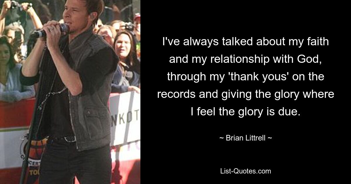 I've always talked about my faith and my relationship with God, through my 'thank yous' on the records and giving the glory where I feel the glory is due. — © Brian Littrell