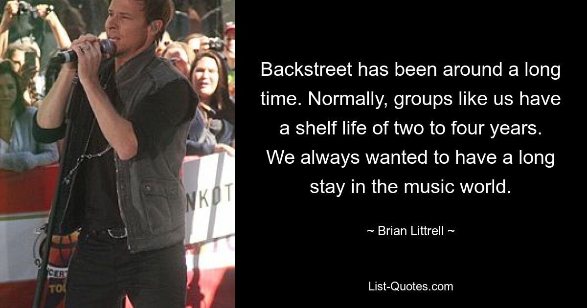 Backstreet has been around a long time. Normally, groups like us have a shelf life of two to four years. We always wanted to have a long stay in the music world. — © Brian Littrell