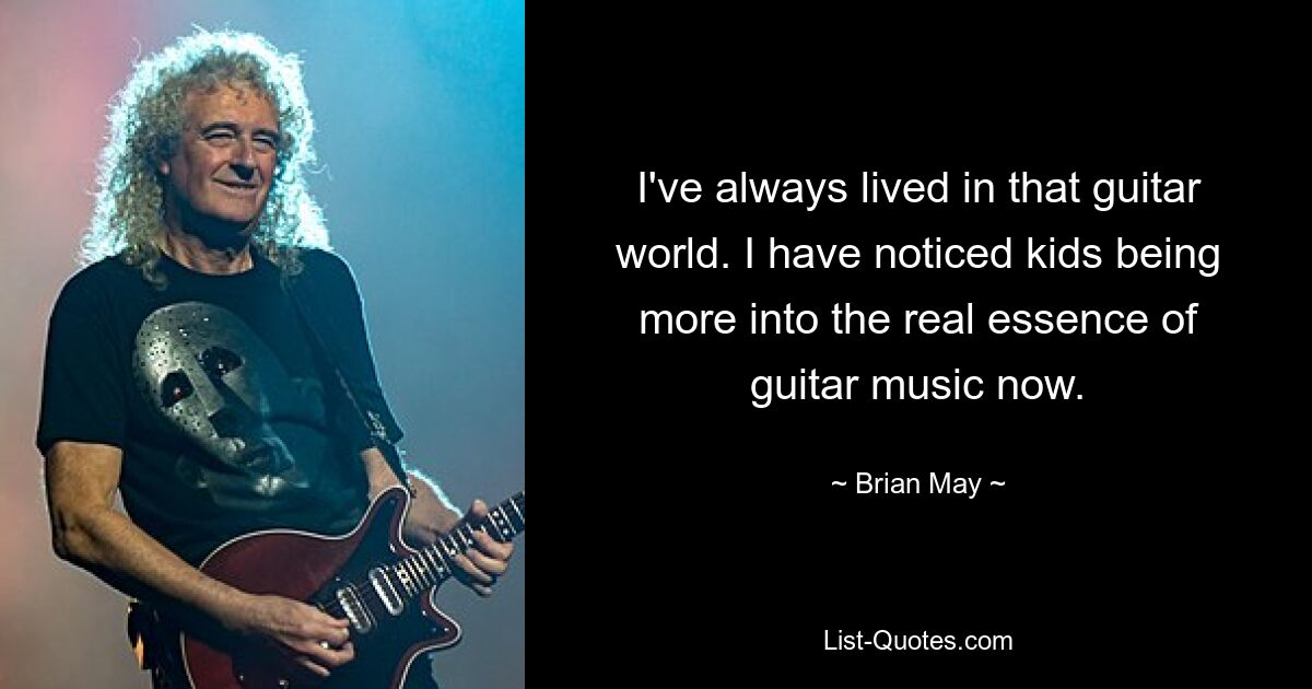 I've always lived in that guitar world. I have noticed kids being more into the real essence of guitar music now. — © Brian May