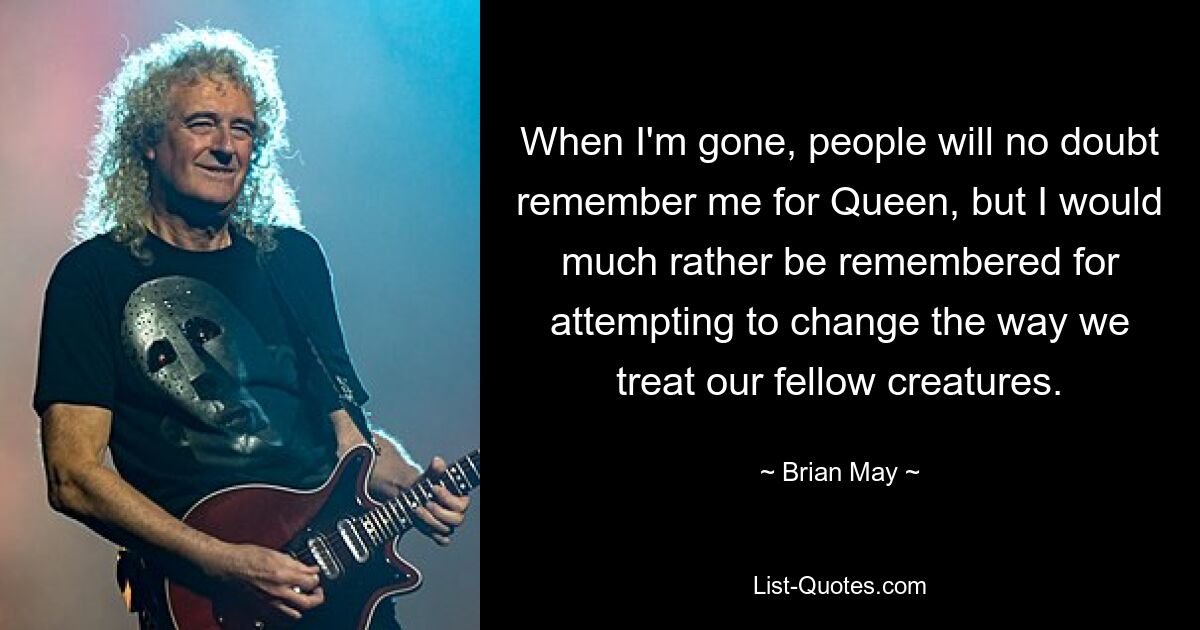 When I'm gone, people will no doubt remember me for Queen, but I would much rather be remembered for attempting to change the way we treat our fellow creatures. — © Brian May