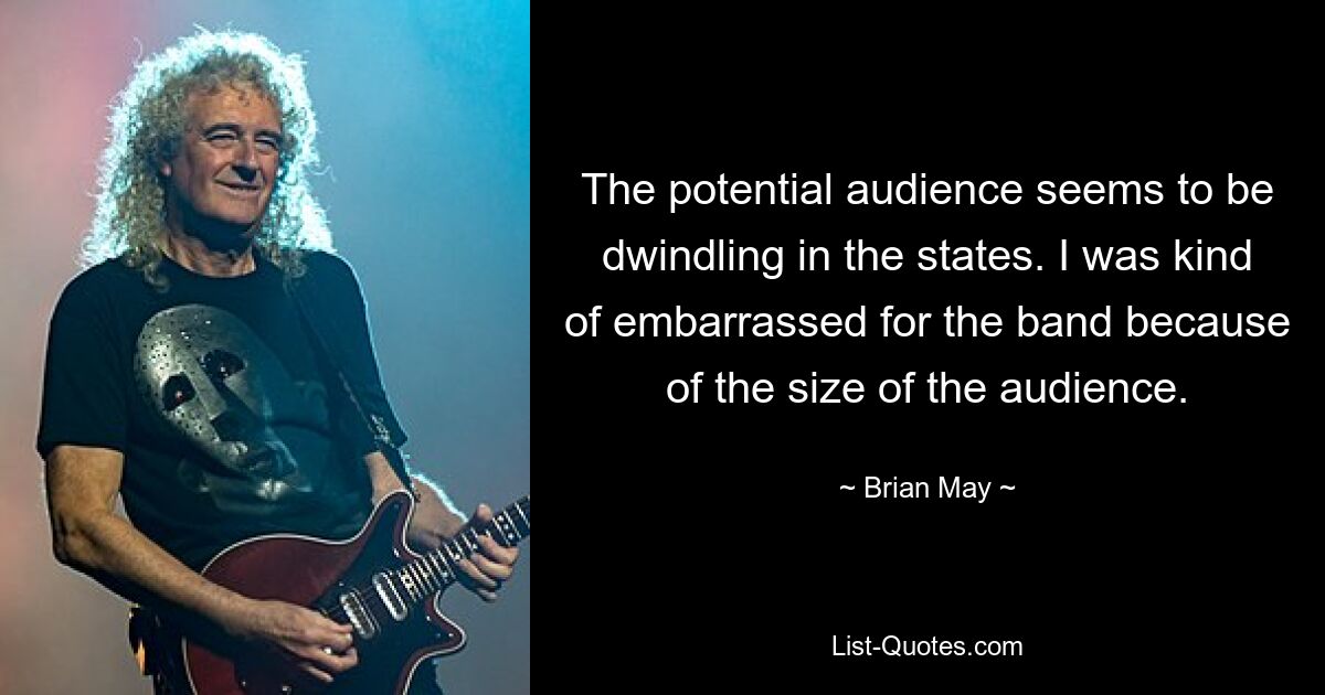 The potential audience seems to be dwindling in the states. I was kind of embarrassed for the band because of the size of the audience. — © Brian May