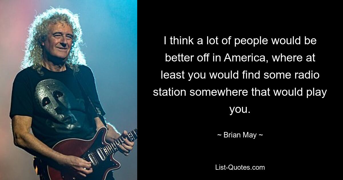 I think a lot of people would be better off in America, where at least you would find some radio station somewhere that would play you. — © Brian May