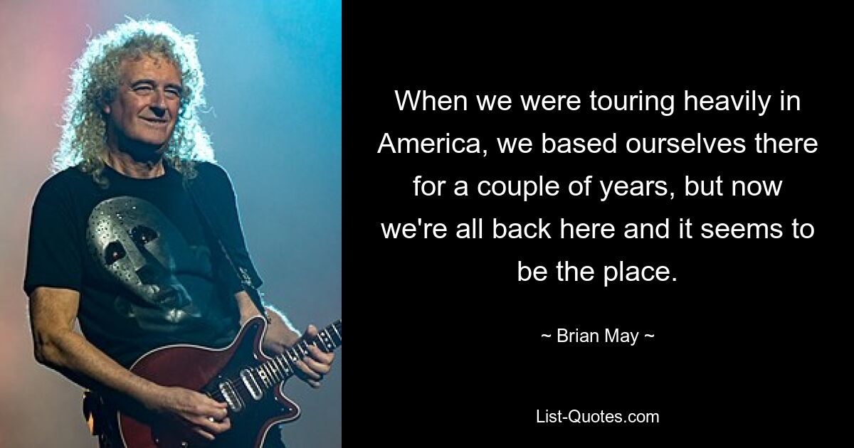 When we were touring heavily in America, we based ourselves there for a couple of years, but now we're all back here and it seems to be the place. — © Brian May