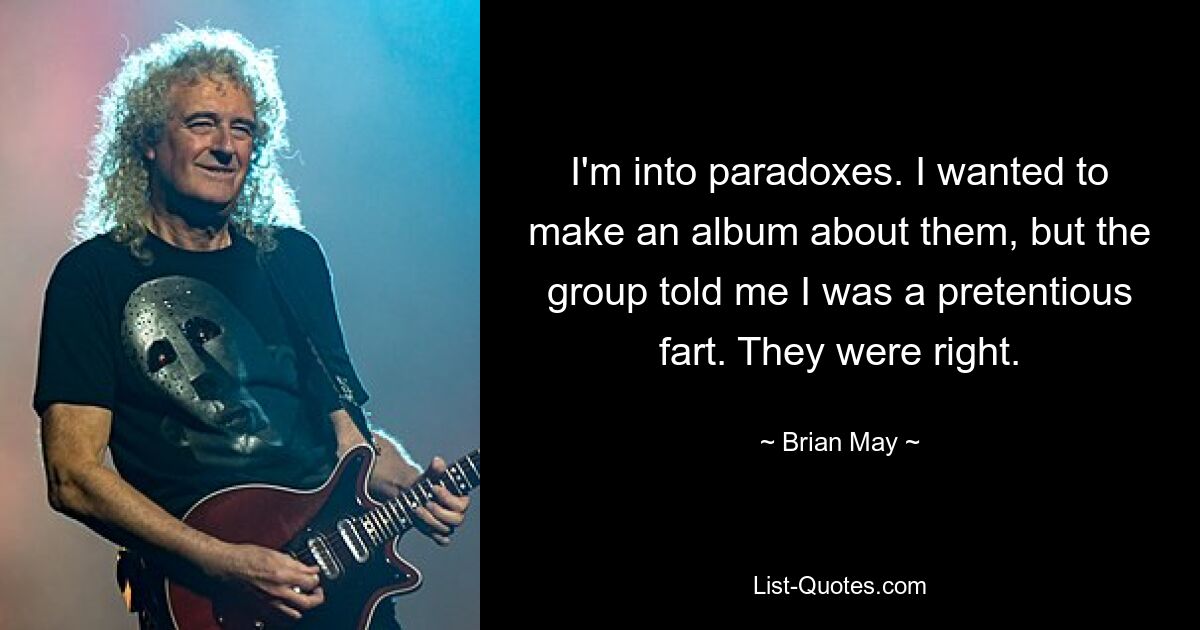 I'm into paradoxes. I wanted to make an album about them, but the group told me I was a pretentious fart. They were right. — © Brian May